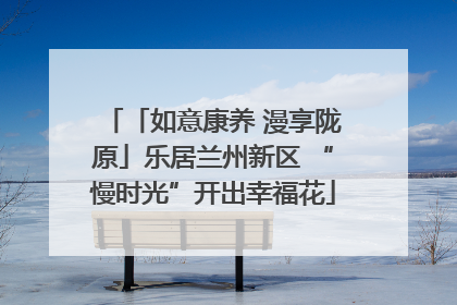「如意康养 漫享陇原」乐居兰州新区 “慢时光”开出幸福花