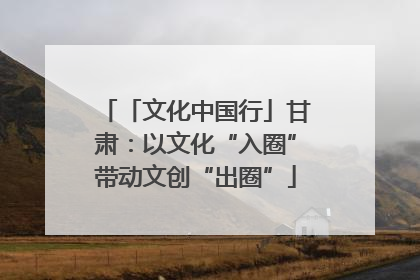 「文化中国行」甘肃：以文化“入圈”带动文创“出圈”