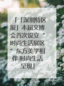 「深圳特区报」本届文博会首次设立“时尚生活展区”东方美学相伴 时尚生活呈现
