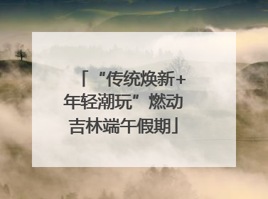 “传统焕新+年轻潮玩”燃动吉林端午假期