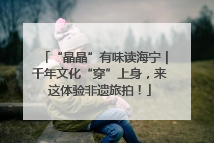 “晶晶”有味读海宁｜千年文化“穿”上身，来这体验非遗旅拍！