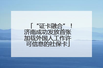 “证卡融合”！济南成功发放首张加载外国人工作许可信息的社保卡