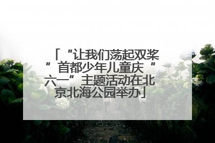 “让我们荡起双桨”首都少年儿童庆“六一”主题活动在北京北海公园举办