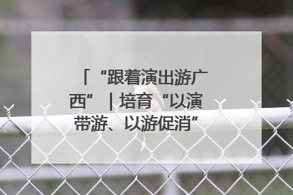 “跟着演出游广西”｜培育“以演带游、以游促消”文旅消费新生态