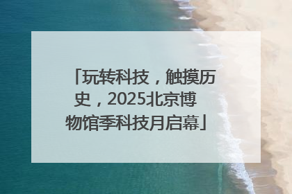 玩转科技，触摸历史，2025北京博物馆季科技月启幕