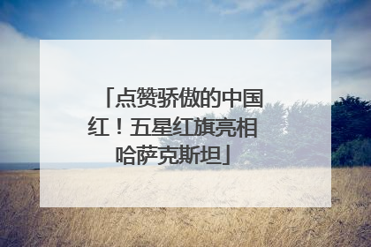点赞骄傲的中国红！五星红旗亮相哈萨克斯坦