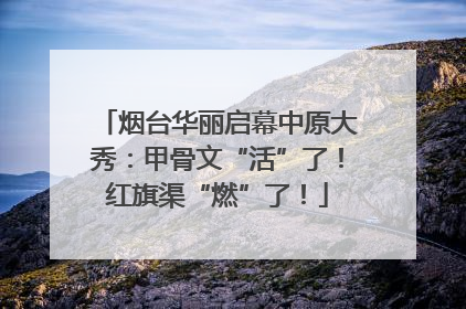 烟台华丽启幕中原大秀：甲骨文“活”了！红旗渠“燃”了！