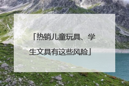 热销儿童玩具、学生文具有这些风险