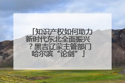 知识产权如何助力新时代东北全面振兴？黑吉辽蒙主管部门哈尔滨“论剑”