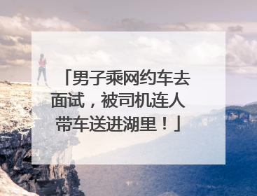 男子乘网约车去面试，被司机连人带车送进湖里！