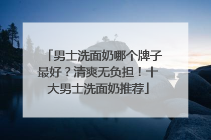 男士洗面奶哪个牌子最好？清爽无负担！十大男士洗面奶推荐