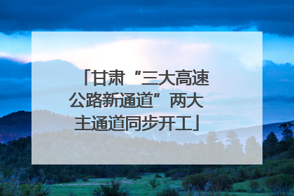 甘肃“三大高速公路新通道”两大主通道同步开工