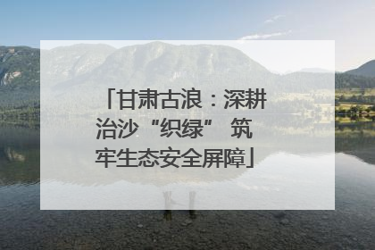 甘肃古浪：深耕治沙“织绿” 筑牢生态安全屏障