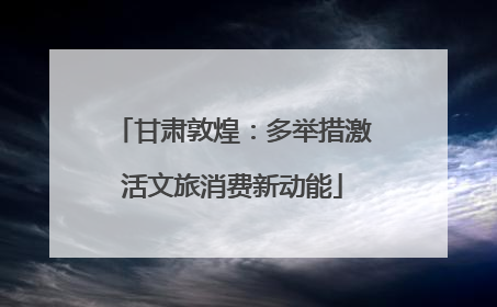 甘肃敦煌：多举措激活文旅消费新动能