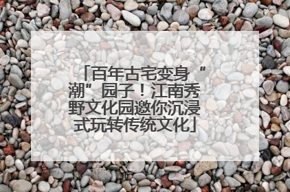 百年古宅变身“潮”园子！江南秀野文化园邀你沉浸式玩转传统文化