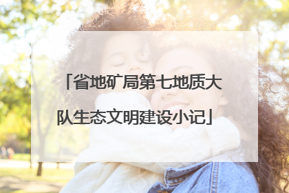 省地矿局第七地质大队生态文明建设小记
