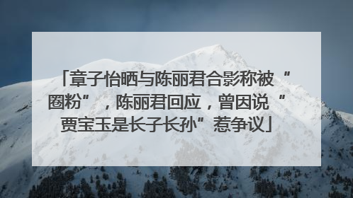章子怡晒与陈丽君合影称被“圈粉”，陈丽君回应，曾因说“贾宝玉是长子长孙”惹争议