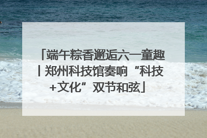 端午粽香邂逅六一童趣丨郑州科技馆奏响“科技+文化”双节和弦