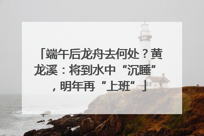 端午后龙舟去何处？黄龙溪：将到水中“沉睡”，明年再“上班”