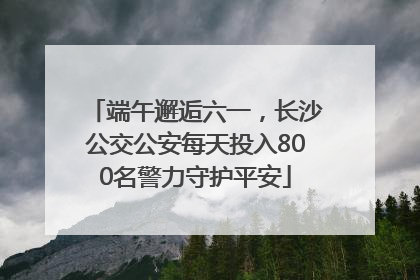 端午邂逅六一，长沙公交公安每天投入800名警力守护平安