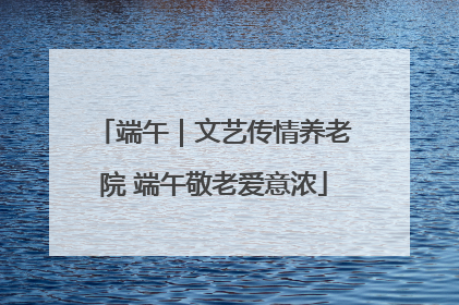 端午｜文艺传情养老院 端午敬老爱意浓