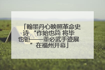 翰墨丹心映照革命史诗 “作始也简 将毕也钜——董必武手迹展”在福州开幕
