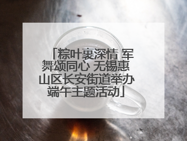 粽叶裹深情 军舞颂同心 无锡惠山区长安街道举办端午主题活动