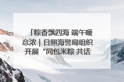 粽香飘四海 端午暖意浓｜日照海警局组织开展“同包米粽 共话端午”系列活动