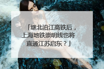 继北沿江高铁后，上海地铁崇明线也将直通江苏启东？