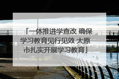 一体推进学查改 确保学习教育见行见效 太原市扎实开展学习教育