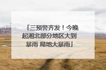 三预警齐发！今晚起湘北部分地区大到暴雨 局地大暴雨