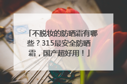 不脱妆的防晒霜有哪些？315最安全防晒霜，国产超好用！