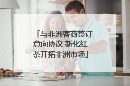 与非洲客商签订意向协议 新化红茶开拓非洲市场