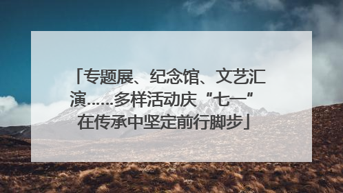 专题展、纪念馆、文艺汇演……多样活动庆“七一” 在传承中坚定前行脚步