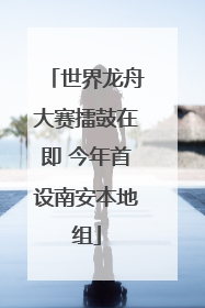 世界龙舟大赛擂鼓在即 今年首设南安本地组