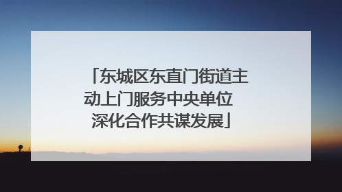 东城区东直门街道主动上门服务中央单位 深化合作共谋发展