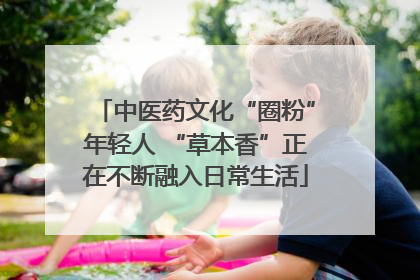 中医药文化“圈粉”年轻人 “草本香”正在不断融入日常生活