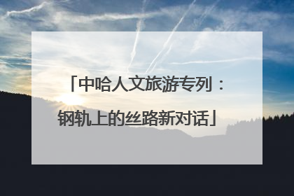 中哈人文旅游专列：钢轨上的丝路新对话