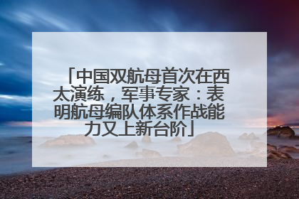中国双航母首次在西太演练，军事专家：表明航母编队体系作战能力又上新台阶