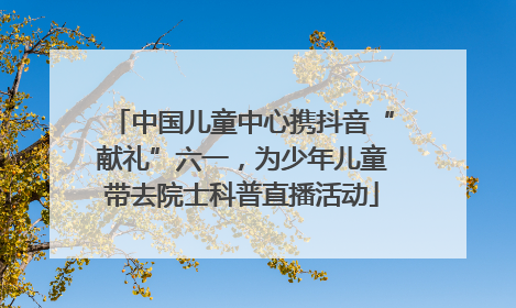 中国儿童中心携抖音“献礼”六一，为少年儿童带去院士科普直播活动
