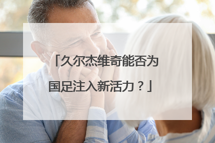 久尔杰维奇能否为国足注入新活力？