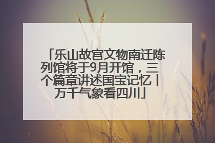 乐山故宫文物南迁陈列馆将于9月开馆，三个篇章讲述国宝记忆丨万千气象看四川