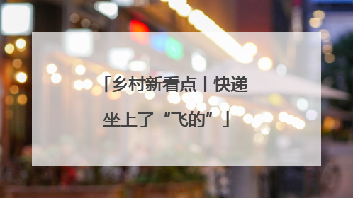 乡村新看点丨快递坐上了“飞的”