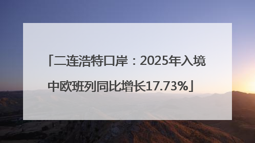 二连浩特口岸：2025年入境中欧班列同比增长17.73%