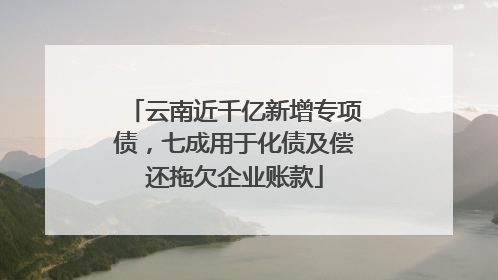 云南近千亿新增专项债，七成用于化债及偿还拖欠企业账款