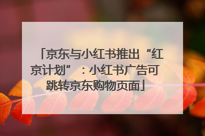京东与小红书推出“红京计划”：小红书广告可跳转京东购物页面
