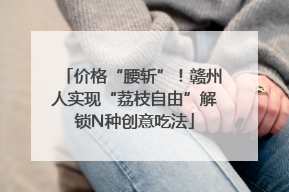 价格“腰斩”！赣州人实现“荔枝自由”解锁N种创意吃法