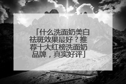 什么洗面奶美白祛斑效果最好？推荐十大红榜洗面奶品牌，真实好评