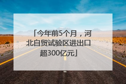 今年前5个月，河北自贸试验区进出口超300亿元