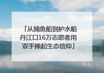 从捕鱼船到护水船 丹江口16万志愿者用双手捧起生态信仰